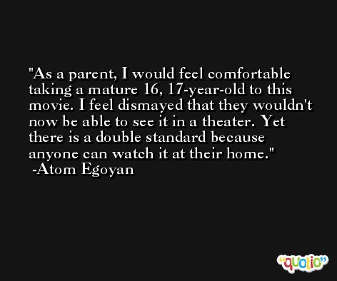 As a parent, I would feel comfortable taking a mature 16, 17-year-old to this movie. I feel dismayed that they wouldn't now be able to see it in a theater. Yet there is a double standard because anyone can watch it at their home. -Atom Egoyan