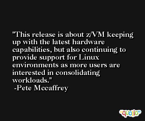 This release is about z/VM keeping up with the latest hardware capabilities, but also continuing to provide support for Linux environments as more users are interested in consolidating workloads. -Pete Mccaffrey
