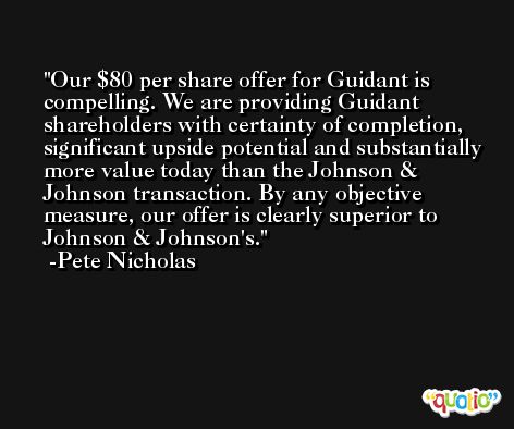 Our $80 per share offer for Guidant is compelling. We are providing Guidant shareholders with certainty of completion, significant upside potential and substantially more value today than the Johnson & Johnson transaction. By any objective measure, our offer is clearly superior to Johnson & Johnson's. -Pete Nicholas