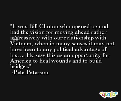It was Bill Clinton who opened up and had the vision for moving ahead rather aggressively with our relationship with Vietnam, when in many senses it may not have been to any political advantage of his, ... He saw this as an opportunity for America to heal wounds and to build bridges. -Pete Peterson