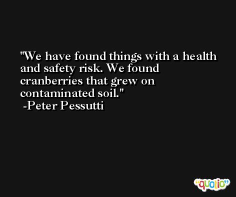 We have found things with a health and safety risk. We found cranberries that grew on contaminated soil. -Peter Pessutti