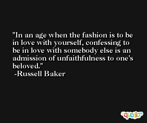 In an age when the fashion is to be in love with yourself, confessing to be in love with somebody else is an admission of unfaithfulness to one's beloved. -Russell Baker