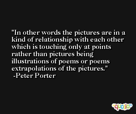 In other words the pictures are in a kind of relationship with each other which is touching only at points rather than pictures being illustrations of poems or poems extrapolations of the pictures. -Peter Porter