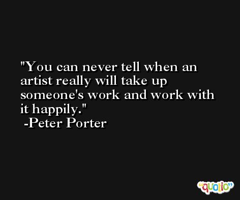 You can never tell when an artist really will take up someone's work and work with it happily. -Peter Porter