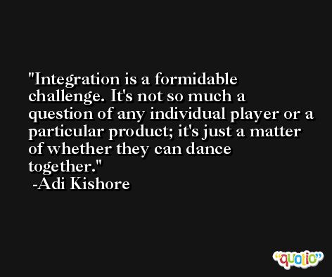 Integration is a formidable challenge. It's not so much a question of any individual player or a particular product; it's just a matter of whether they can dance together. -Adi Kishore