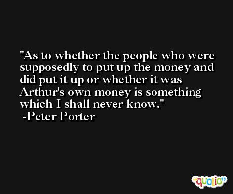 As to whether the people who were supposedly to put up the money and did put it up or whether it was Arthur's own money is something which I shall never know. -Peter Porter