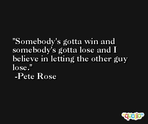 Somebody's gotta win and somebody's gotta lose and I believe in letting the other guy lose. -Pete Rose