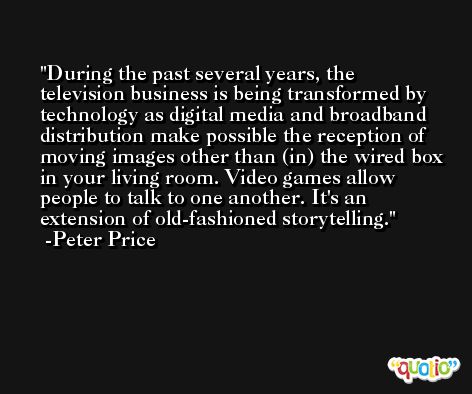 During the past several years, the television business is being transformed by technology as digital media and broadband distribution make possible the reception of moving images other than (in) the wired box in your living room. Video games allow people to talk to one another. It's an extension of old-fashioned storytelling. -Peter Price