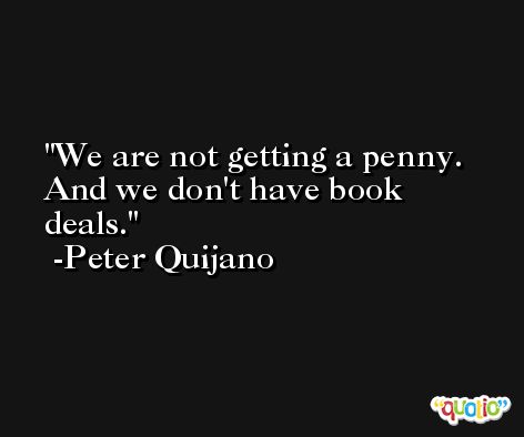 We are not getting a penny. And we don't have book deals. -Peter Quijano