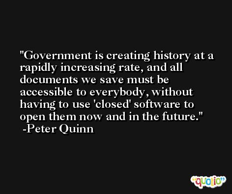 Government is creating history at a rapidly increasing rate, and all documents we save must be accessible to everybody, without having to use 'closed' software to open them now and in the future. -Peter Quinn