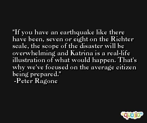If you have an earthquake like there have been, seven or eight on the Richter scale, the scope of the disaster will be overwhelming and Katrina is a real-life illustration of what would happen. That's why we've focused on the average citizen being prepared. -Peter Ragone
