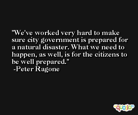We've worked very hard to make sure city government is prepared for a natural disaster. What we need to happen, as well, is for the citizens to be well prepared. -Peter Ragone