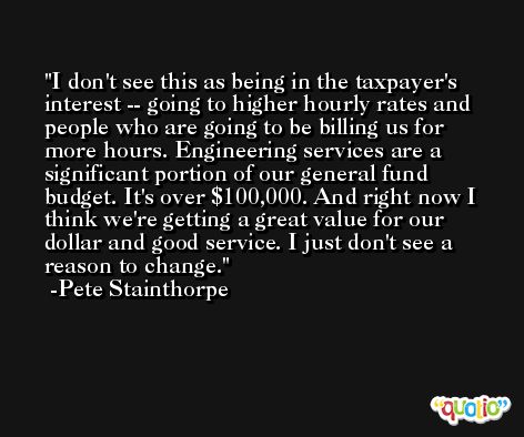 I don't see this as being in the taxpayer's interest -- going to higher hourly rates and people who are going to be billing us for more hours. Engineering services are a significant portion of our general fund budget. It's over $100,000. And right now I think we're getting a great value for our dollar and good service. I just don't see a reason to change. -Pete Stainthorpe