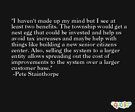I haven't made up my mind but I see at least two benefits. The township would get a nest egg that could be invested and help us avoid tax increases and maybe help with things like building a new senior citizens center. Also, selling the system to a larger entity allows spreading out the cost of improvements to the system over a larger customer base. -Pete Stainthorpe