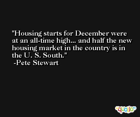 Housing starts for December were at an all-time high... and half the new housing market in the country is in the U. S. South. -Pete Stewart