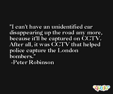 I can't have an unidentified car disappearing up the road any more, because it'll be captured on CCTV. After all, it was CCTV that helped police capture the London bombers. -Peter Robinson