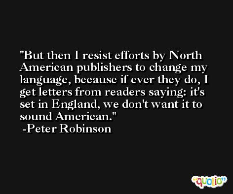 But then I resist efforts by North American publishers to change my language, because if ever they do, I get letters from readers saying: it's set in England, we don't want it to sound American. -Peter Robinson