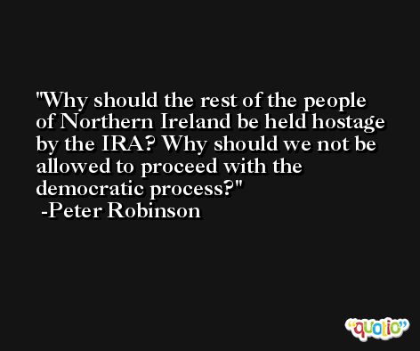 Why should the rest of the people of Northern Ireland be held hostage by the IRA? Why should we not be allowed to proceed with the democratic process? -Peter Robinson