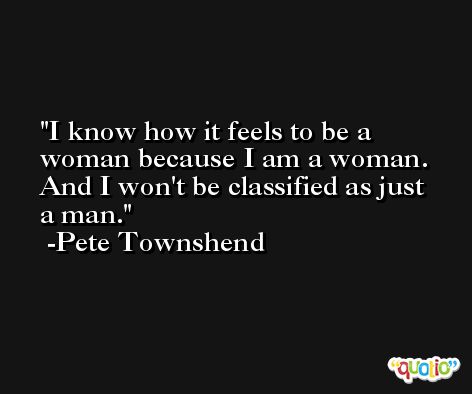 I know how it feels to be a woman because I am a woman. And I won't be classified as just a man. -Pete Townshend