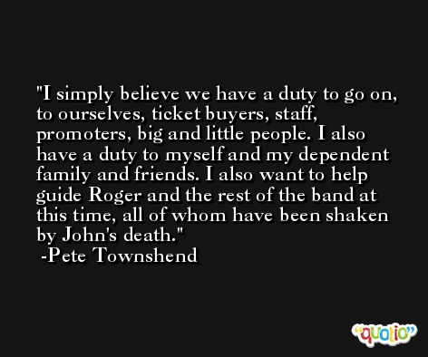I simply believe we have a duty to go on, to ourselves, ticket buyers, staff, promoters, big and little people. I also have a duty to myself and my dependent family and friends. I also want to help guide Roger and the rest of the band at this time, all of whom have been shaken by John's death. -Pete Townshend