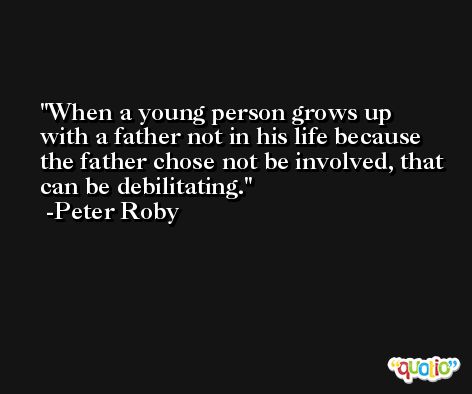 When a young person grows up with a father not in his life because the father chose not be involved, that can be debilitating. -Peter Roby