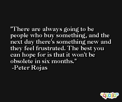 There are always going to be people who buy something, and the next day there's something new and they feel frustrated. The best you can hope for is that it won't be obsolete in six months. -Peter Rojas