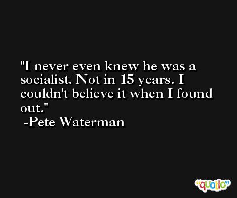 I never even knew he was a socialist. Not in 15 years. I couldn't believe it when I found out. -Pete Waterman