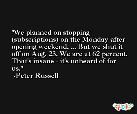 We planned on stopping (subscriptions) on the Monday after opening weekend, ... But we shut it off on Aug. 23. We are at 62 percent. That's insane - it's unheard of for us. -Peter Russell