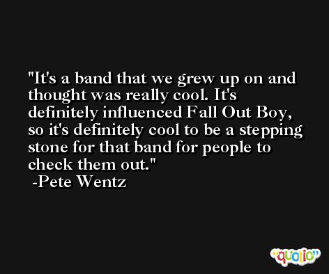 It's a band that we grew up on and thought was really cool. It's definitely influenced Fall Out Boy, so it's definitely cool to be a stepping stone for that band for people to check them out. -Pete Wentz