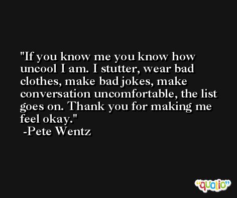 If you know me you know how uncool I am. I stutter, wear bad clothes, make bad jokes, make conversation uncomfortable, the list goes on. Thank you for making me feel okay. -Pete Wentz