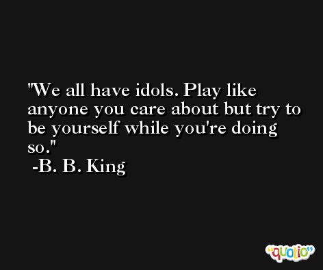 We all have idols. Play like anyone you care about but try to be yourself while you're doing so. -B. B. King