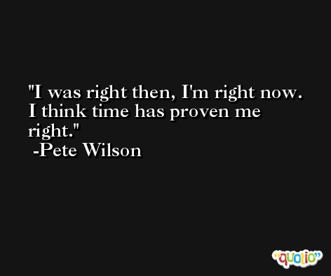 I was right then, I'm right now. I think time has proven me right. -Pete Wilson