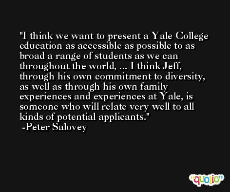I think we want to present a Yale College education as accessible as possible to as broad a range of students as we can throughout the world, ... I think Jeff, through his own commitment to diversity, as well as through his own family experiences and experiences at Yale, is someone who will relate very well to all kinds of potential applicants. -Peter Salovey
