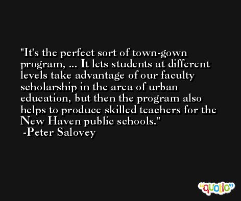 It's the perfect sort of town-gown program, ... It lets students at different levels take advantage of our faculty scholarship in the area of urban education, but then the program also helps to produce skilled teachers for the New Haven public schools. -Peter Salovey