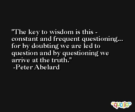 The key to wisdom is this - constant and frequent questioning... for by doubting we are led to question and by questioning we arrive at the truth. -Peter Abelard