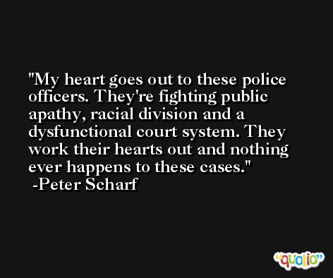 My heart goes out to these police officers. They're fighting public apathy, racial division and a dysfunctional court system. They work their hearts out and nothing ever happens to these cases. -Peter Scharf