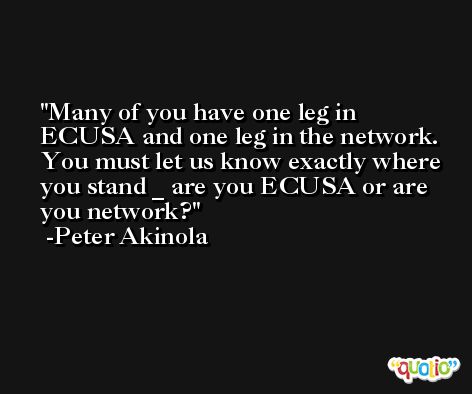 Many of you have one leg in ECUSA and one leg in the network. You must let us know exactly where you stand _ are you ECUSA or are you network? -Peter Akinola
