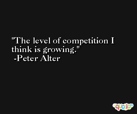 The level of competition I think is growing. -Peter Alter