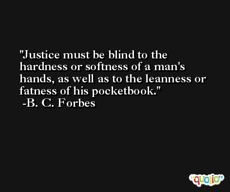Justice must be blind to the hardness or softness of a man's hands, as well as to the leanness or fatness of his pocketbook. -B. C. Forbes