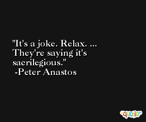 It's a joke. Relax. ... They're saying it's sacrilegious. -Peter Anastos
