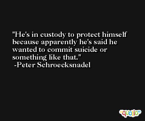 He's in custody to protect himself because apparently he's said he wanted to commit suicide or something like that. -Peter Schroecksnadel