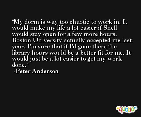 My dorm is way too chaotic to work in. It would make my life a lot easier if Snell would stay open for a few more hours. Boston University actually accepted me last year. I'm sure that if I'd gone there the library hours would be a better fit for me. It would just be a lot easier to get my work done. -Peter Anderson