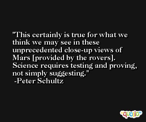 This certainly is true for what we think we may see in these unprecedented close-up views of Mars [provided by the rovers]. Science requires testing and proving, not simply suggesting. -Peter Schultz