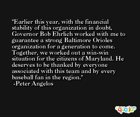 Earlier this year, with the financial stability of this organization in doubt, Governor Bob Ehrlich worked with me to guarantee a strong Baltimore Orioles organization for a generation to come. Together, we worked out a win-win situation for the citizens of Maryland. He deserves to be thanked by everyone associated with this team and by every baseball fan in the region. -Peter Angelos