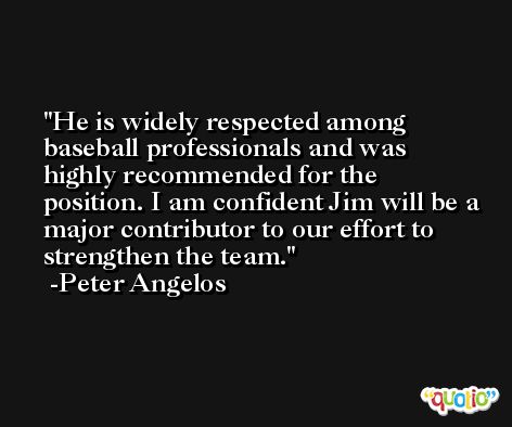 He is widely respected among baseball professionals and was highly recommended for the position. I am confident Jim will be a major contributor to our effort to strengthen the team. -Peter Angelos