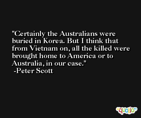 Certainly the Australians were buried in Korea. But I think that from Vietnam on, all the killed were brought home to America or to Australia, in our case. -Peter Scott