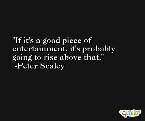 If it's a good piece of entertainment, it's probably going to rise above that. -Peter Sealey