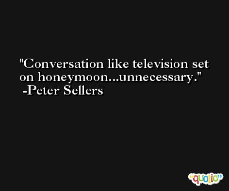 Conversation like television set on honeymoon...unnecessary. -Peter Sellers