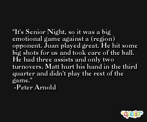 It's Senior Night, so it was a big emotional game against a (region) opponent. Juan played great. He hit some big shots for us and took care of the ball. He had three assists and only two turnovers. Matt hurt his hand in the third quarter and didn't play the rest of the game. -Peter Arnold