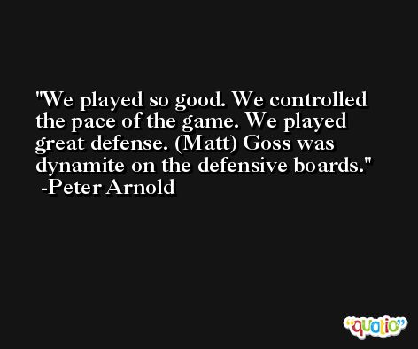 We played so good. We controlled the pace of the game. We played great defense. (Matt) Goss was dynamite on the defensive boards. -Peter Arnold